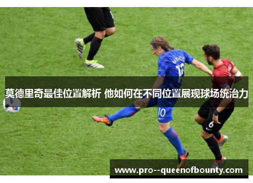 莫德里奇最佳位置解析 他如何在不同位置展现球场统治力