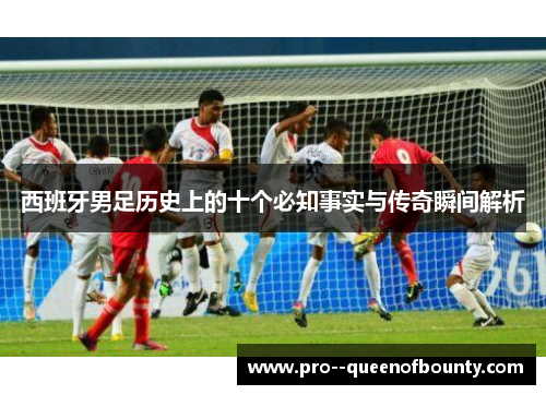 西班牙男足历史上的十个必知事实与传奇瞬间解析 西班牙男足历史上的十个必知事实与传奇瞬间解析