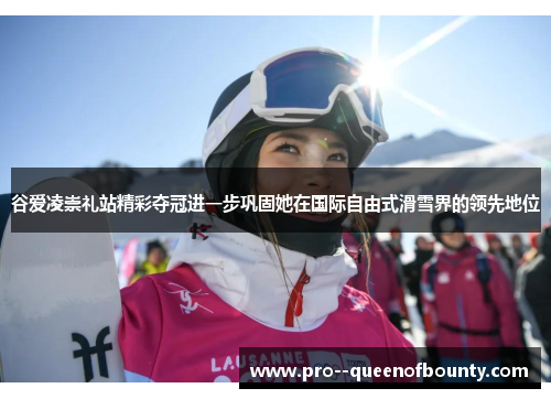 谷爱凌崇礼站精彩夺冠进一步巩固她在国际自由式滑雪界的领先地位