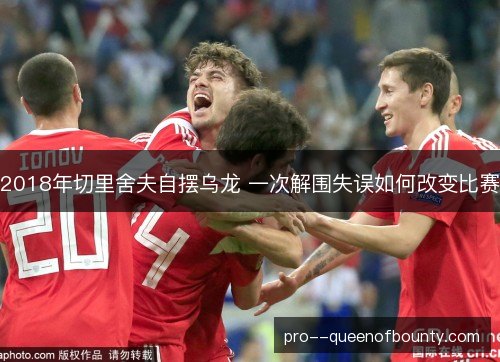2018年切里舍夫自摆乌龙 一次解围失误如何改变比赛